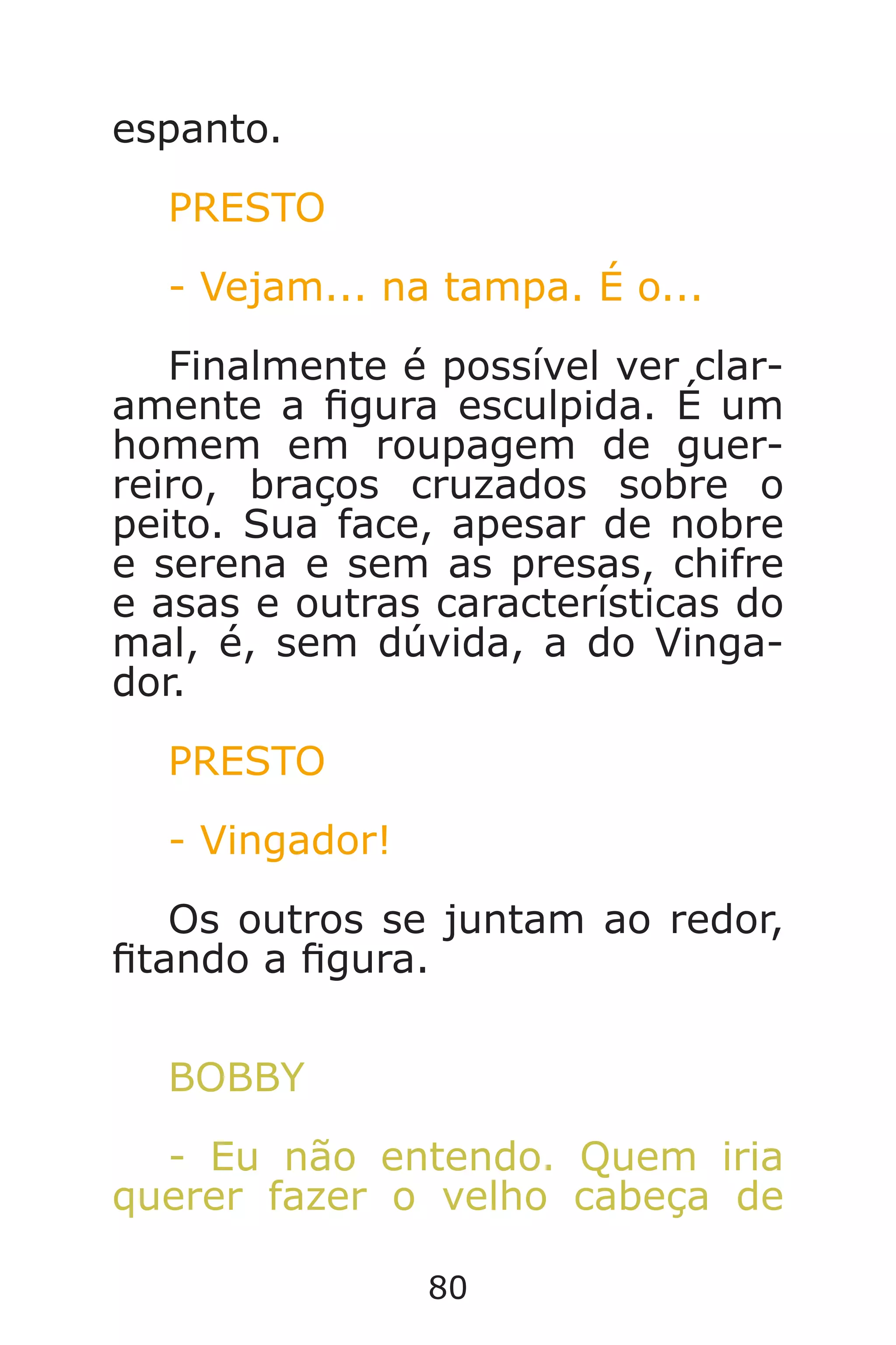 80
espanto.
PRESTO
- Vejam... na tampa. É o...
Finalmente é possível ver clar-
amente a gura esculpida. É um
homem em roupagem de guer-
reiro, braços cruzados sobre o
peito. Sua face, apesar de nobre
e serena e sem as presas, chifre
e asas e outras características do
mal, é, sem dúvida, a do Vinga-
dor.
PRESTO
- Vingador!
Os outros se juntam ao redor,
tando a gura.
BOBBY
- Eu não entendo. Quem iria
querer fazer o velho cabeça de
Caverna do Dragão.indd 7/3/2002, 16:3880-81
 