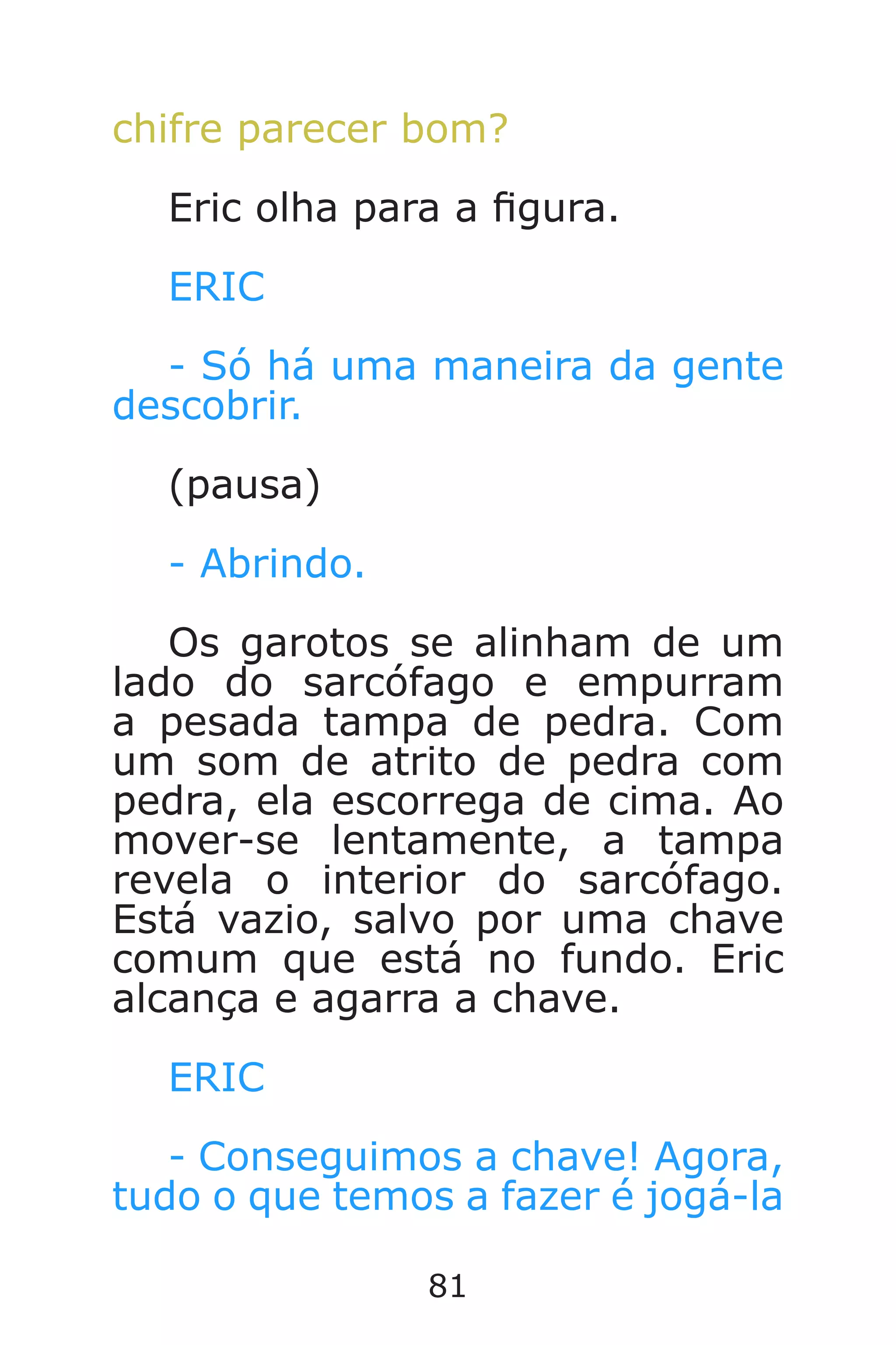 81
chifre parecer bom?
Eric olha para a gura.
ERIC
- Só há uma maneira da gente
descobrir.
(pausa)
- Abrindo.
Os garotos se alinham de um
lado do sarcófago e empurram
a pesada tampa de pedra. Com
um som de atrito de pedra com
pedra, ela escorrega de cima. Ao
mover-se lentamente, a tampa
revela o interior do sarcófago.
Está vazio, salvo por uma chave
comum que está no fundo. Eric
alcança e agarra a chave.
ERIC
- Conseguimos a chave! Agora,
tudo o que temos a fazer é jogá-la
Caverna do Dragão.indd 7/3/2002, 16:3880-81
 