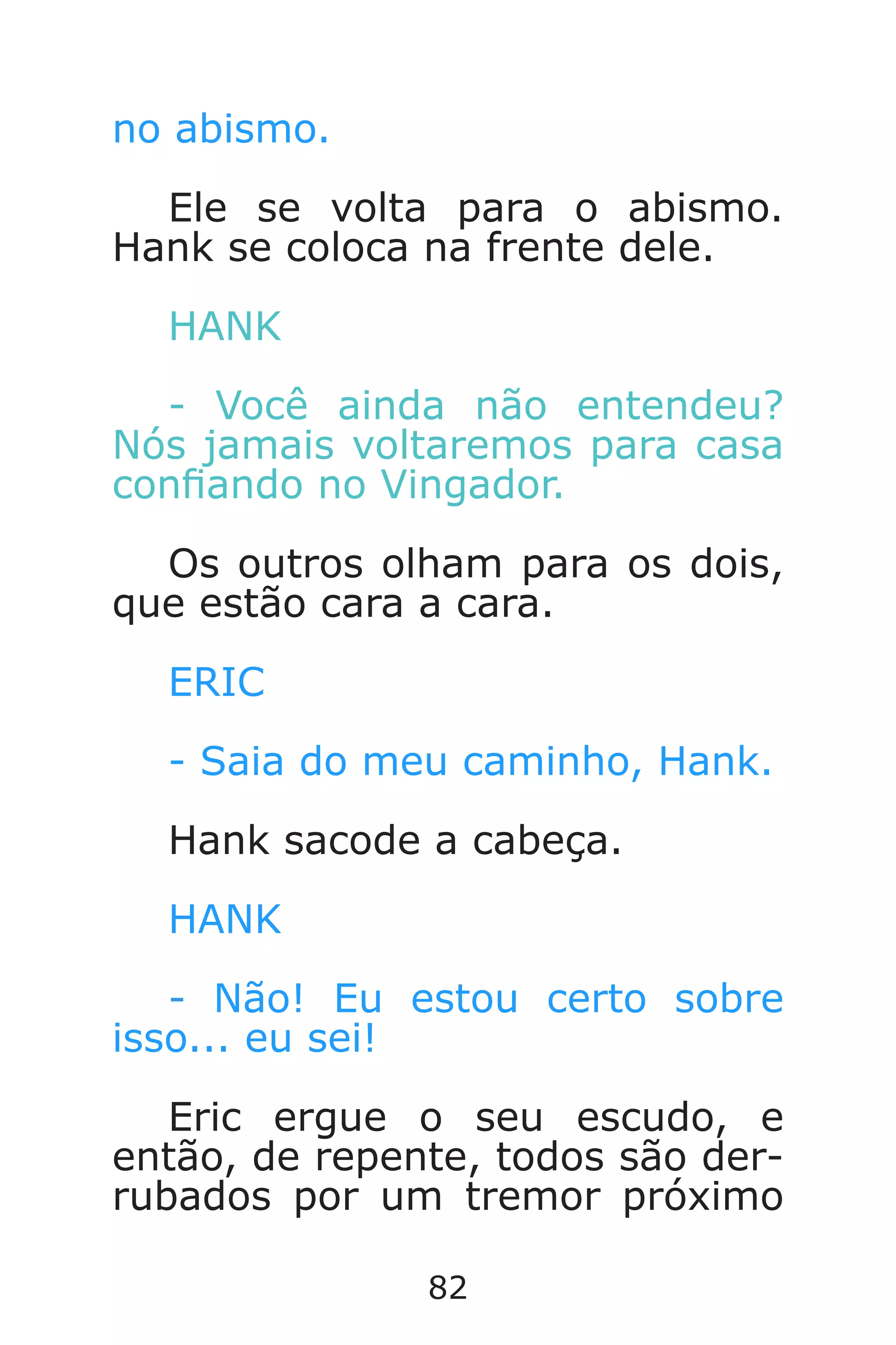 82
no abismo.
Ele se volta para o abismo.
Hank se coloca na frente dele.
HANK
- Você ainda não entendeu?
Nós jamais voltaremos para casa
conando no Vingador.
Os outros olham para os dois,
que estão cara a cara.
ERIC
- Saia do meu caminho, Hank.
Hank sacode a cabeça.
HANK
- Não! Eu estou certo sobre
isso... eu sei!
Eric ergue o seu escudo, e
então, de repente, todos são der-
rubados por um tremor próximo
Caverna do Dragão.indd 7/3/2002, 16:3882-83
 