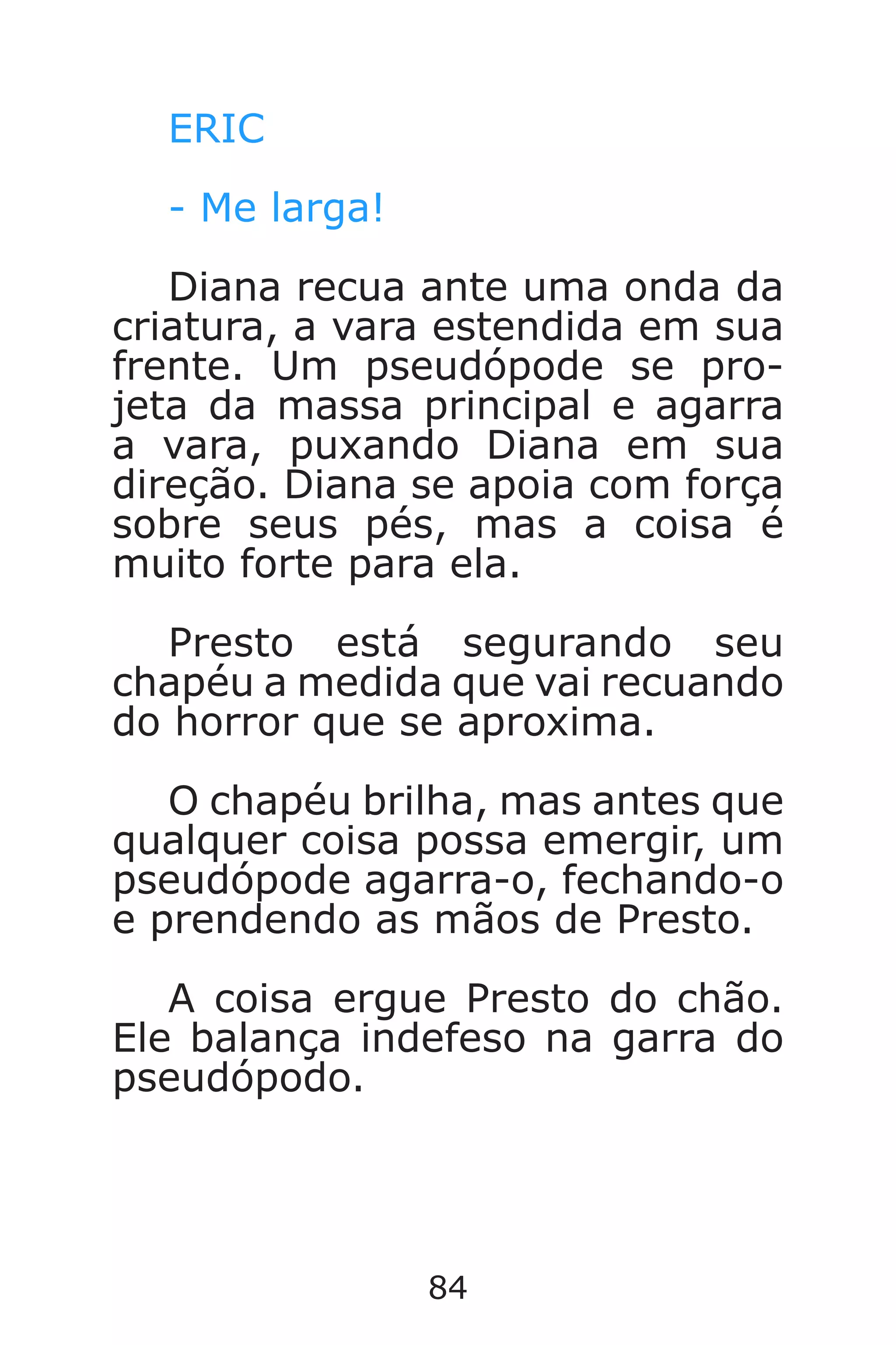 84
ERIC
- Me larga!
Diana recua ante uma onda da
criatura, a vara estendida em sua
frente. Um pseudópode se pro-
jeta da massa principal e agarra
a vara, puxando Diana em sua
direção. Diana se apoia com força
sobre seus pés, mas a coisa é
muito forte para ela.
Presto está segurando seu
chapéu a medida que vai recuando
do horror que se aproxima.
O chapéu brilha, mas antes que
qualquer coisa possa emergir, um
pseudópode agarra-o, fechando-o
e prendendo as mãos de Presto.
A coisa ergue Presto do chão.
Ele balança indefeso na garra do
pseudópodo.
Caverna do Dragão.indd 7/3/2002, 16:3884-85
 