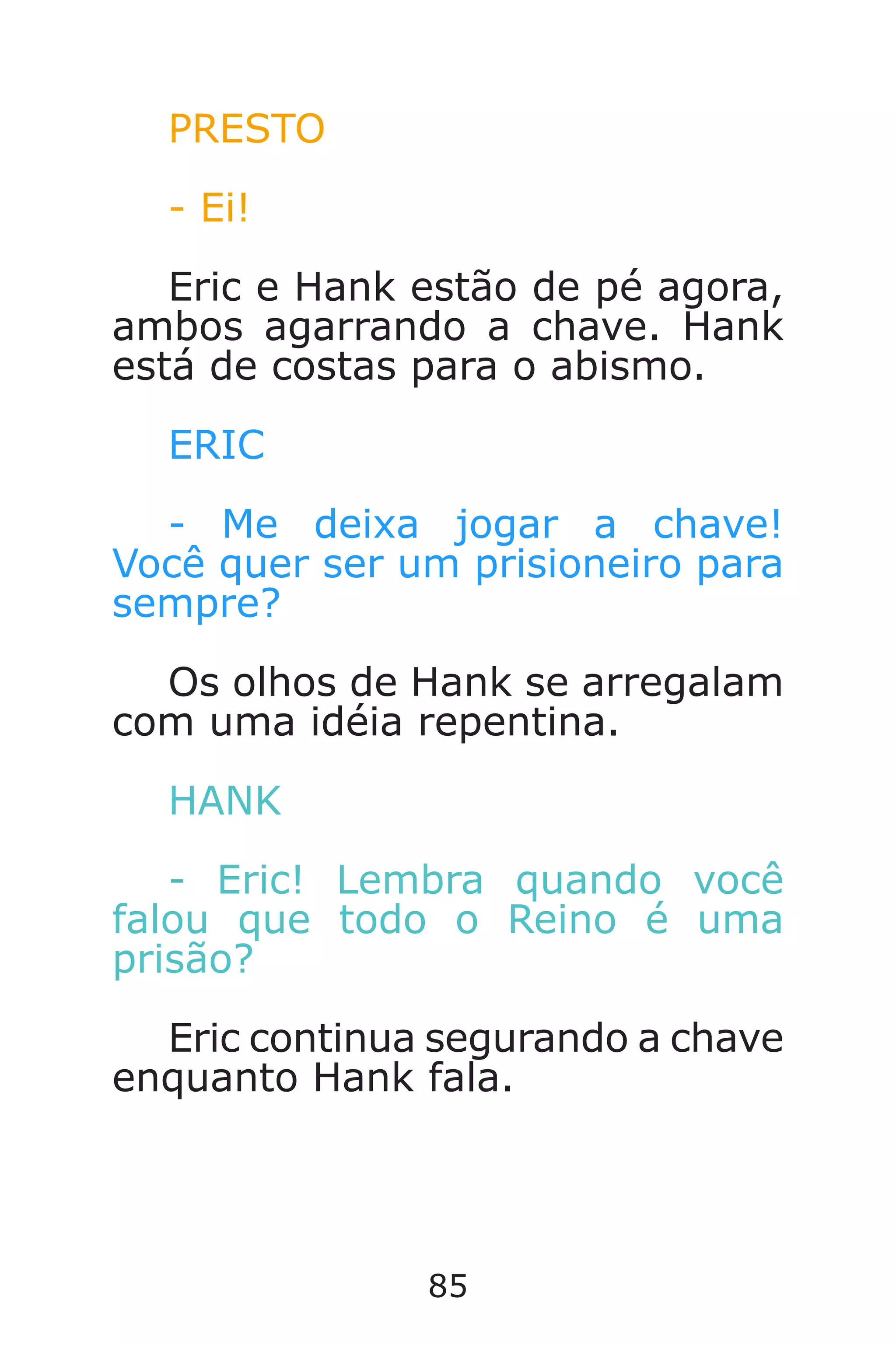 85
PRESTO
- Ei!
Eric e Hank estão de pé agora,
ambos agarrando a chave. Hank
está de costas para o abismo.
ERIC
- Me deixa jogar a chave!
Você quer ser um prisioneiro para
sempre?
Os olhos de Hank se arregalam
com uma idéia repentina.
HANK
- Eric! Lembra quando você
falou que todo o Reino é uma
prisão?
Eric continua segurando a chave
enquanto Hank fala.
Caverna do Dragão.indd 7/3/2002, 16:3884-85
 