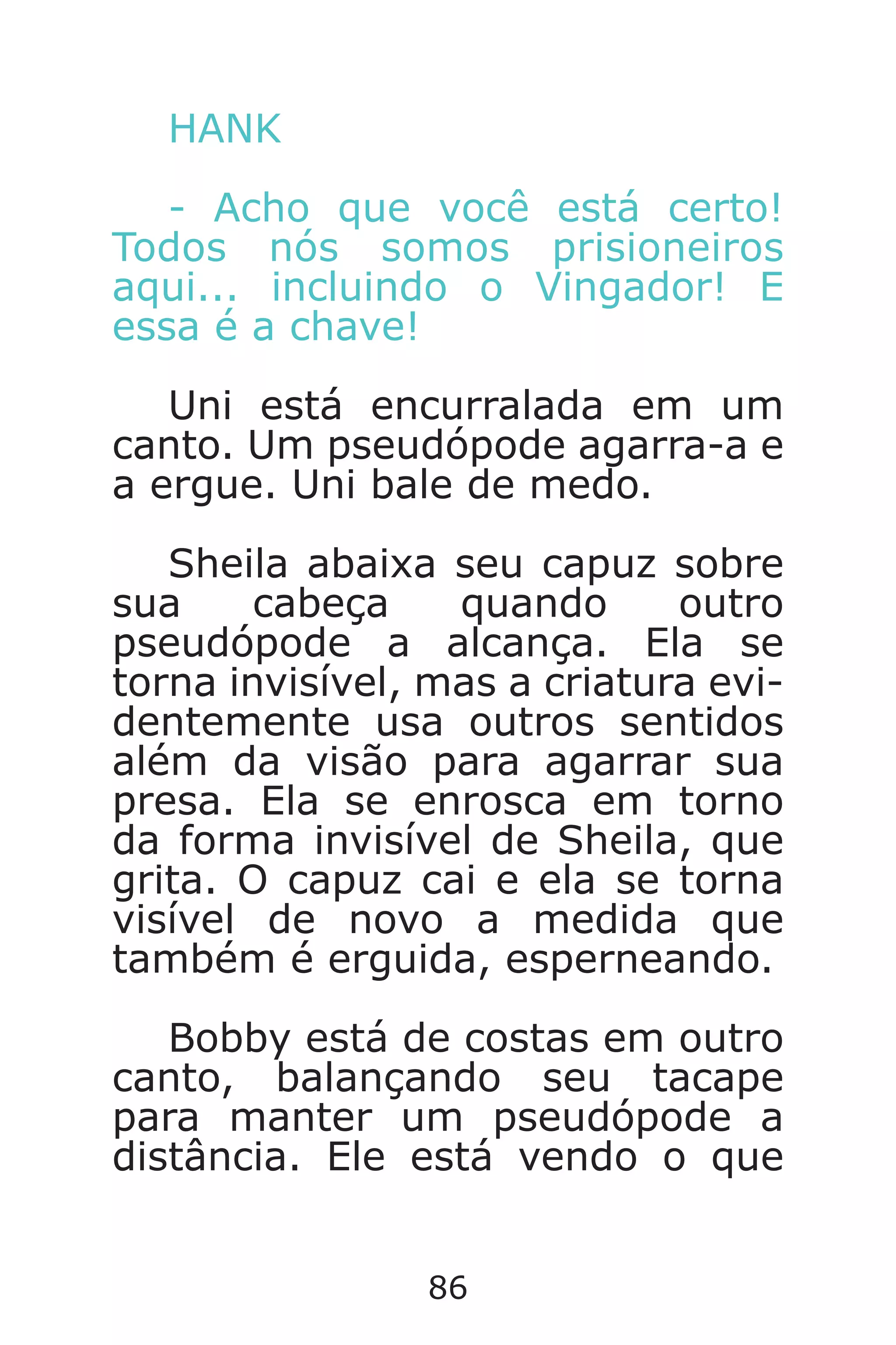 86
HANK
- Acho que você está certo!
Todos nós somos prisioneiros
aqui... incluindo o Vingador! E
essa é a chave!
Uni está encurralada em um
canto. Um pseudópode agarra-a e
a ergue. Uni bale de medo.
Sheila abaixa seu capuz sobre
sua cabeça quando outro
pseudópode a alcança. Ela se
torna invisível, mas a criatura evi-
dentemente usa outros sentidos
além da visão para agarrar sua
presa. Ela se enrosca em torno
da forma invisível de Sheila, que
grita. O capuz cai e ela se torna
visível de novo a medida que
também é erguida, esperneando.
Bobby está de costas em outro
canto, balançando seu tacape
para manter um pseudópode a
distância. Ele está vendo o que
Caverna do Dragão.indd 7/3/2002, 16:3886-87
 
