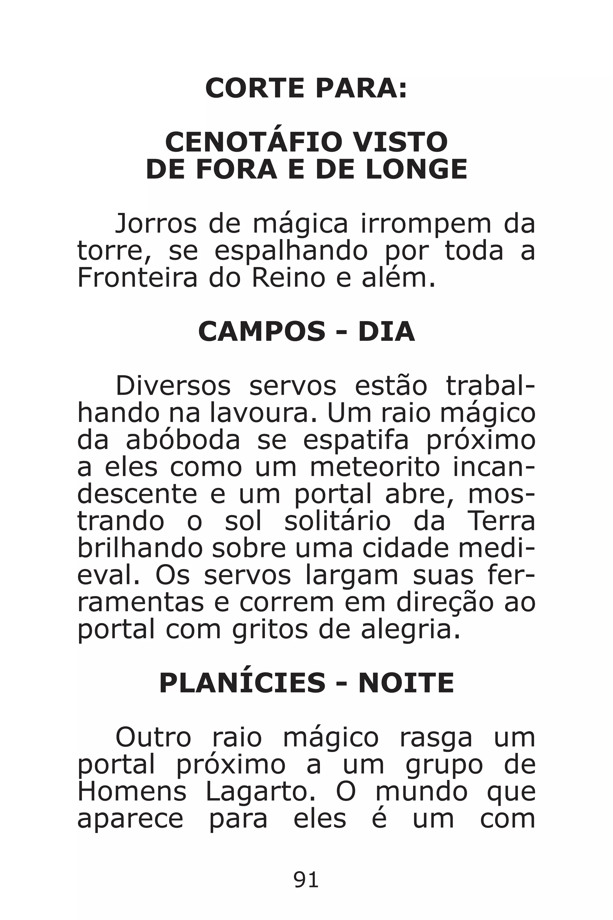 91
CORTE PARA:
CENOTÁFIO VISTO
DE FORA E DE LONGE
Jorros de mágica irrompem da
torre, se espalhando por toda a
Fronteira do Reino e além.
CAMPOS - DIA
Diversos servos estão trabal-
hando na lavoura. Um raio mágico
da abóboda se espatifa próximo
a eles como um meteorito incan-
descente e um portal abre, mos-
trando o sol solitário da Terra
brilhando sobre uma cidade medi-
eval. Os servos largam suas fer-
ramentas e correm em direção ao
portal com gritos de alegria.
PLANÍCIES - NOITE
Outro raio mágico rasga um
portal próximo a um grupo de
Homens Lagarto. O mundo que
aparece para eles é um com
Caverna do Dragão.indd 7/3/2002, 16:3990-91
 