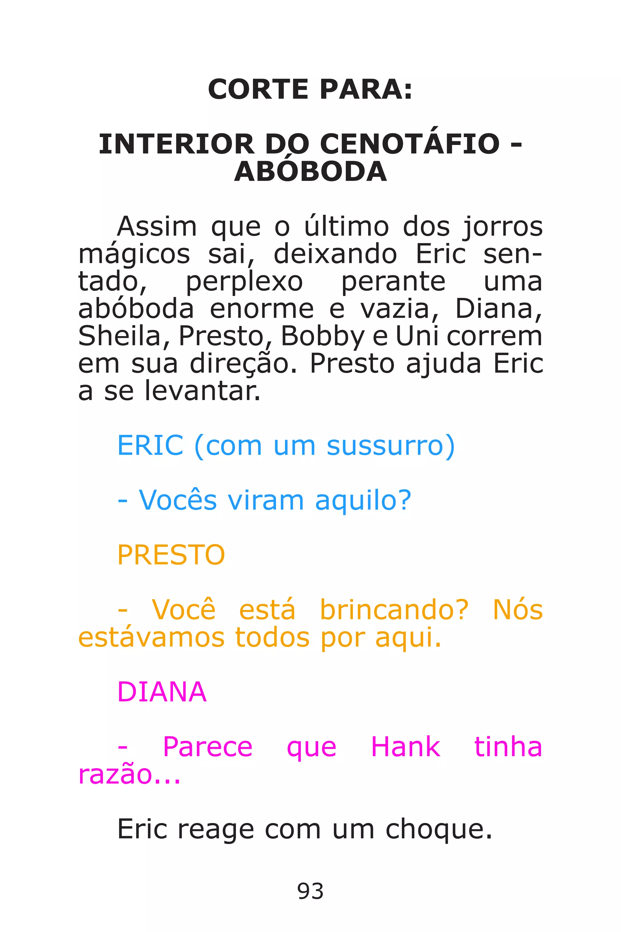 93
CORTE PARA:
INTERIOR DO CENOTÁFIO -
ABÓBODA
Assim que o último dos jorros
mágicos sai, deixando Eric sen-
tado, perplexo perante uma
abóboda enorme e vazia, Diana,
Sheila, Presto, Bobby e Uni correm
em sua direção. Presto ajuda Eric
a se levantar.
ERIC (com um sussurro)
- Vocês viram aquilo?
PRESTO
- Você está brincando? Nós
estávamos todos por aqui.
DIANA
- Parece que Hank tinha
razão...
Eric reage com um choque.
Caverna do Dragão.indd 7/3/2002, 16:3992-93
 