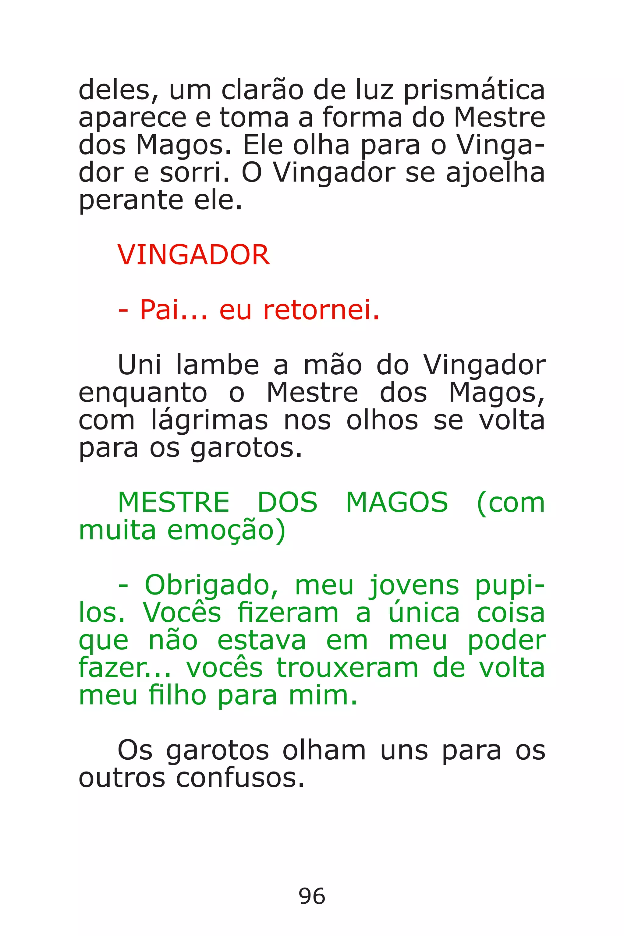 96
deles, um clarão de luz prismática
aparece e toma a forma do Mestre
dos Magos. Ele olha para o Vinga-
dor e sorri. O Vingador se ajoelha
perante ele.
VINGADOR
- Pai... eu retornei.
Uni lambe a mão do Vingador
enquanto o Mestre dos Magos,
com lágrimas nos olhos se volta
para os garotos.
MESTRE DOS MAGOS (com
muita emoção)
- Obrigado, meu jovens pupi-
los. Vocês zeram a única coisa
que não estava em meu poder
fazer... vocês trouxeram de volta
meu lho para mim.
Os garotos olham uns para os
outros confusos.
Caverna do Dragão.indd 7/3/2002, 16:3996-97
 