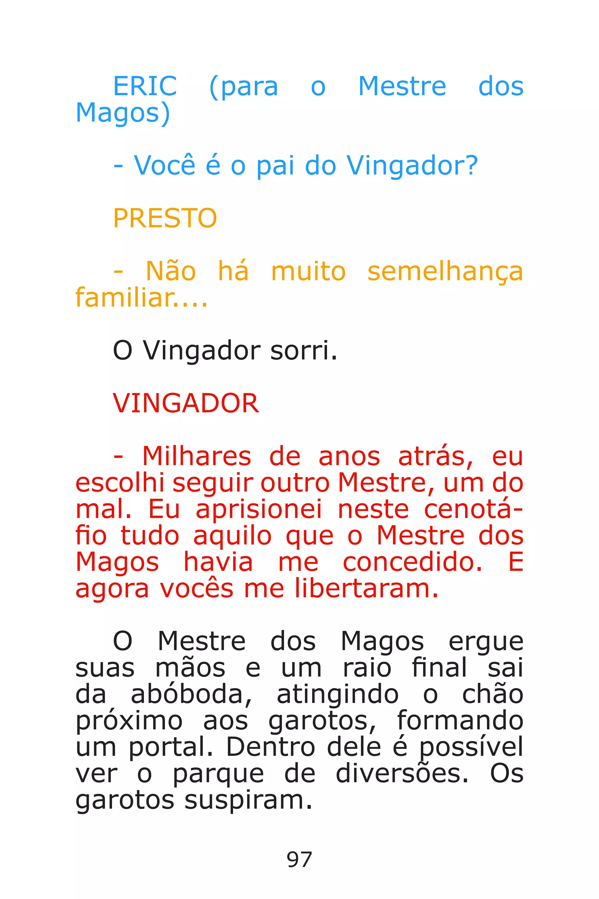 97
ERIC (para o Mestre dos
Magos)
- Você é o pai do Vingador?
PRESTO
- Não há muito semelhança
familiar....
O Vingador sorri.
VINGADOR
- Milhares de anos atrás, eu
escolhi seguir outro Mestre, um do
mal. Eu aprisionei neste cenotá-
o tudo aquilo que o Mestre dos
Magos havia me concedido. E
agora vocês me libertaram.
O Mestre dos Magos ergue
suas mãos e um raio nal sai
da abóboda, atingindo o chão
próximo aos garotos, formando
um portal. Dentro dele é possível
ver o parque de diversões. Os
garotos suspiram.
Caverna do Dragão.indd 7/3/2002, 16:3996-97
 