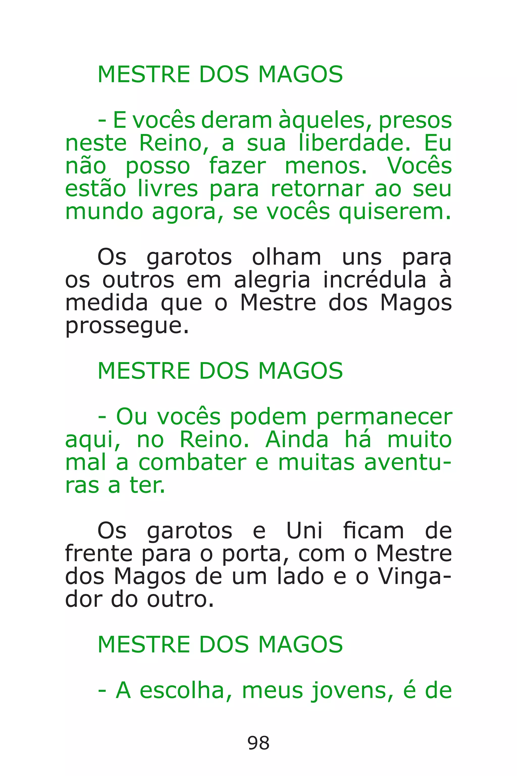 98
MESTRE DOS MAGOS
- E vocês deram àqueles, presos
neste Reino, a sua liberdade. Eu
não posso fazer menos. Vocês
estão livres para retornar ao seu
mundo agora, se vocês quiserem.
Os garotos olham uns para
os outros em alegria incrédula à
medida que o Mestre dos Magos
prossegue.
MESTRE DOS MAGOS
- Ou vocês podem permanecer
aqui, no Reino. Ainda há muito
mal a combater e muitas aventu-
ras a ter.
Os garotos e Uni cam de
frente para o porta, com o Mestre
dos Magos de um lado e o Vinga-
dor do outro.
MESTRE DOS MAGOS
- A escolha, meus jovens, é de
Caverna do Dragão.indd 7/3/2002, 16:3998-99
 