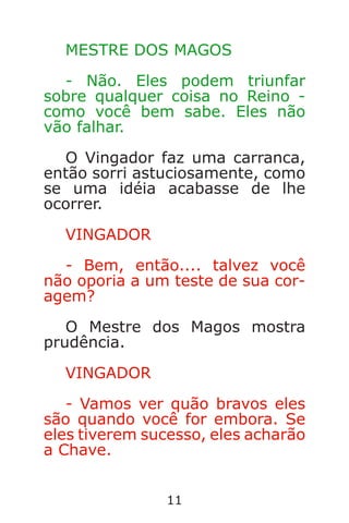 11
MESTRE DOS MAGOS
- Não. Eles podem triunfar
sobre qualquer coisa no Reino -
como você bem sabe. Eles não
vão falhar.
O Vingador faz uma carranca,
então sorri astuciosamente, como
se uma idéia acabasse de lhe
ocorrer.
VINGADOR
- Bem, então.... talvez você
não oporia a um teste de sua cor-
agem?
O Mestre dos Magos mostra
prudência.
VINGADOR
- Vamos ver quão bravos eles
são quando você for embora. Se
eles tiverem sucesso, eles acharão
a Chave.
Caverna do Dragão.indd 7/3/2002, 16:3710-11
 