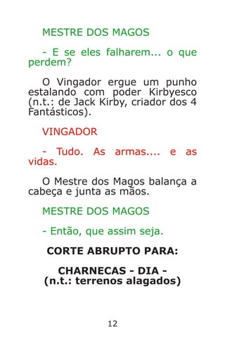 12
MESTRE DOS MAGOS
- E se eles falharem... o que
perdem?
O Vingador ergue um punho
estalando com poder Kirbyesco
(n.t.: de Jack Kirby, criador dos 4
Fantásticos).
VINGADOR
- Tudo. As armas.... e as
vidas.
O Mestre dos Magos balança a
cabeça e junta as mãos.
MESTRE DOS MAGOS
- Então, que assim seja.
CORTE ABRUPTO PARA:
CHARNECAS - DIA -
(n.t.: terrenos alagados)
Caverna do Dragão.indd 7/3/2002, 16:3712-13
 