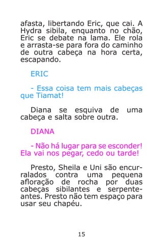 15
afasta, libertando Eric, que cai. A
Hydra sibila, enquanto no chão,
Eric se debate na lama. Ele rola
e arrasta-se para fora do caminho
de outra cabeça na hora certa,
escapando.
ERIC
- Essa coisa tem mais cabeças
que Tiamat!
Diana se esquiva de uma
cabeça e salta sobre outra.
DIANA
- Não há lugar para se esconder!
Ela vai nos pegar, cedo ou tarde!
Presto, Sheila e Uni são encur-
ralados contra uma pequena
aoração de rocha por duas
cabeças sibilantes e serpente-
antes. Presto não tem espaço para
usar seu chapéu.
Caverna do Dragão.indd 7/3/2002, 16:3714-15
 