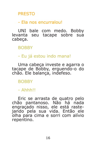 16
PRESTO
- Ela nos encurralou!
UNI bale com medo. Bobby
levanta seu tacape sobre sua
cabeça.
BOBBY
- Eu já estou indo mana!
Uma cabeça investe e agarra o
tacape de Bobby, erguendo-o do
chão. Ele balança, indefeso.
BOBBY
- Ahhh!!
Eric se arrasta de quatro pelo
chão pantanoso. Não há nada
engraçado nisso, ele está raste-
jando pela sua vida. Então ele
olha para cima e sorri com alívio
repentino.
Caverna do Dragão.indd 7/3/2002, 16:3716-17
 