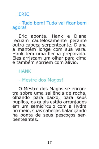 17
ERIC
- Tudo bem! Tudo vai car bem
agora!
Eric aponta. Hank e Diana
recuam cautelosamente perante
outra cabeça serpenteante. Diana
a mantém longe com sua vara.
Hank tem uma echa preparada.
Eles arriscam um olhar para cima
e também sorriem com alívio.
HANK
- Mestre dos Magos!
O Mestre dos Magos se encon-
tra sobre uma saliência de rocha,
olhando para baixo, para seus
pupilos, os quais estão arranjados
em um semicírculo com a Hydra
no meio, suas cabeças balançando
na ponta de seus pescoços ser-
penteantes.
Caverna do Dragão.indd 7/3/2002, 16:3716-17
 