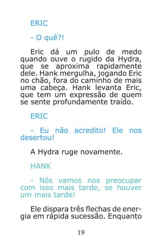 19
ERIC
- O quê?!
Eric dá um pulo de medo
quando ouve o rugido da Hydra,
que se aproxima rapidamente
dele. Hank mergulha, jogando Eric
no chão, fora do caminho de mais
uma cabeça. Hank levanta Eric,
que tem um expressão de quem
se sente profundamente traído.
ERIC
- Eu não acredito! Ele nos
desertou!
A Hydra ruge novamente.
HANK
- Nós vamos nos preocupar
com isso mais tarde, se houver
um mais tarde!
Ele dispara três echas de ener-
gia em rápida sucessão. Enquanto
Caverna do Dragão.indd 7/3/2002, 16:3718-19
 