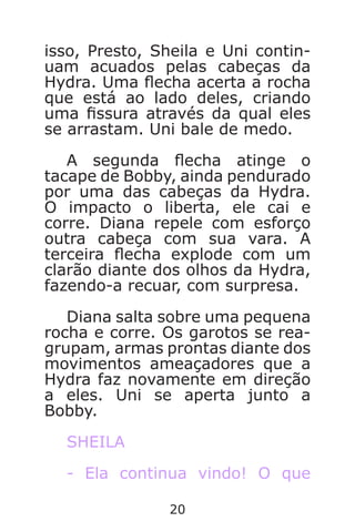 20
isso, Presto, Sheila e Uni contin-
uam acuados pelas cabeças da
Hydra. Uma echa acerta a rocha
que está ao lado deles, criando
uma ssura através da qual eles
se arrastam. Uni bale de medo.
A segunda echa atinge o
tacape de Bobby, ainda pendurado
por uma das cabeças da Hydra.
O impacto o liberta, ele cai e
corre. Diana repele com esforço
outra cabeça com sua vara. A
terceira echa explode com um
clarão diante dos olhos da Hydra,
fazendo-a recuar, com surpresa.
Diana salta sobre uma pequena
rocha e corre. Os garotos se rea-
grupam, armas prontas diante dos
movimentos ameaçadores que a
Hydra faz novamente em direção
a eles. Uni se aperta junto a
Bobby.
SHEILA
- Ela continua vindo! O que
Caverna do Dragão.indd 7/3/2002, 16:3720-21
 