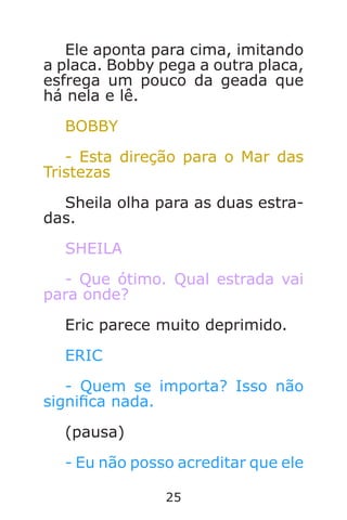 25
Ele aponta para cima, imitando
a placa. Bobby pega a outra placa,
esfrega um pouco da geada que
há nela e lê.
BOBBY
- Esta direção para o Mar das
Tristezas
Sheila olha para as duas estra-
das.
SHEILA
- Que ótimo. Qual estrada vai
para onde?
Eric parece muito deprimido.
ERIC
- Quem se importa? Isso não
signica nada.
(pausa)
- Eu não posso acreditar que ele
Caverna do Dragão.indd 7/3/2002, 16:3724-25
 
