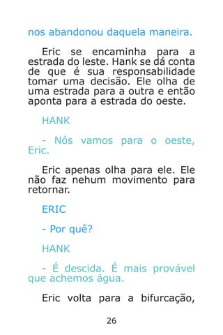 26
nos abandonou daquela maneira.
Eric se encaminha para a
estrada do leste. Hank se dá conta
de que é sua responsabilidade
tomar uma decisão. Ele olha de
uma estrada para a outra e então
aponta para a estrada do oeste.
HANK
- Nós vamos para o oeste,
Eric.
Eric apenas olha para ele. Ele
não faz nehum movimento para
retornar.
ERIC
- Por quê?
HANK
- É descida. É mais provável
que achemos água.
Eric volta para a bifurcação,
Caverna do Dragão.indd 7/3/2002, 16:3726-27
 