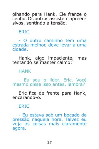 27
olhando para Hank. Ele franze o
cenho. Os outros assistem apreen-
sivos, sentindo a tensão.
ERIC
- O outro caminho tem uma
estrada melhor, deve levar a uma
cidade.
Hank, algo impaciente, mas
tentando se manter calmo:
HANK
- Eu sou o líder, Eric. Você
mesmo disse isso antes, lembra?
Eric ca de frente para Hank,
encarando-o.
ERIC
- Eu estava sob um bocado de
pressão naquela hora. Talvez eu
veja as coisas mais claramente
agora.
Caverna do Dragão.indd 7/3/2002, 16:3726-27
 