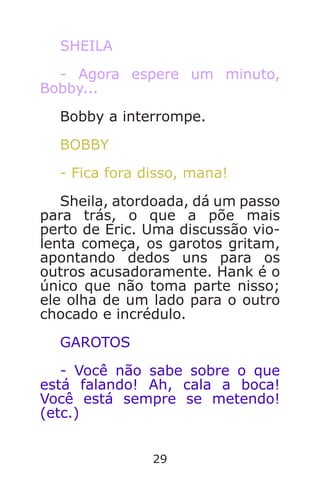 29
SHEILA
- Agora espere um minuto,
Bobby...
Bobby a interrompe.
BOBBY
- Fica fora disso, mana!
Sheila, atordoada, dá um passo
para trás, o que a põe mais
perto de Eric. Uma discussão vio-
lenta começa, os garotos gritam,
apontando dedos uns para os
outros acusadoramente. Hank é o
único que não toma parte nisso;
ele olha de um lado para o outro
chocado e incrédulo.
GAROTOS
- Você não sabe sobre o que
está falando! Ah, cala a boca!
Você está sempre se metendo!
(etc.)
Caverna do Dragão.indd 7/3/2002, 16:3728-29
 