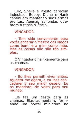 35
Eric, Sheila e Presto parecem
indecisos. Bobby, Diana e Hank
continuam mantendo suas armas
prontas. Apenas as ondas que-
bram o tenso silêncio.
VINGADOR
- Tem sido conveniente para
vocês encarar o Mestre dos Magos
como bom, e a mim como mau.
Mas as coisas não são tão sim-
ples.
O Vingador olha xamente para
as chamas.
VINGADOR
- Eu lhes permiti viver antes.
Ajudem-me agora, e eu lhes con-
cederei o seu maior desejo. Eu
os mandarei de volta para seu
mundo.
Ele faz um gesto para as
chamas. Elas aumentam, form-
ando um portal miniatura no
Caverna do Dragão.indd 7/3/2002, 16:3734-35
 