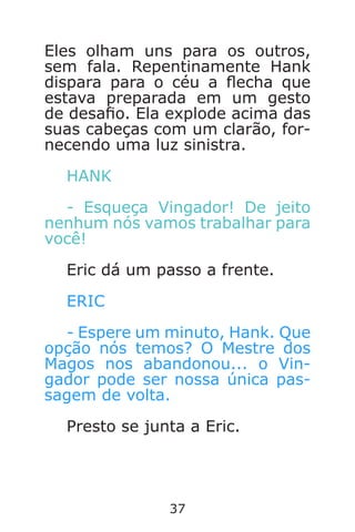 37
Eles olham uns para os outros,
sem fala. Repentinamente Hank
dispara para o céu a echa que
estava preparada em um gesto
de desao. Ela explode acima das
suas cabeças com um clarão, for-
necendo uma luz sinistra.
HANK
- Esqueça Vingador! De jeito
nenhum nós vamos trabalhar para
você!
Eric dá um passo a frente.
ERIC
- Espere um minuto, Hank. Que
opção nós temos? O Mestre dos
Magos nos abandonou... o Vin-
gador pode ser nossa única pas-
sagem de volta.
Presto se junta a Eric.
Caverna do Dragão.indd 7/3/2002, 16:3736-37
 