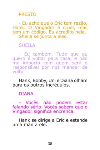 38
PRESTO
- Eu acho que o Eric tem razão,
Hank. O Vingador é cruel, mas
tem um código. Eu acredito nele.
Sheila se junta a eles.
SHEILA
- Eu também. Tudo que eu
quero é voltar para casa, e não
me importo com quem será o
responsável por nos mandar de
volta.
Hank, Bobby, Uni e Diana olham
para os outros incrédulos.
DIANA
- Vocês não podem estar
falando sério. Vocês sabem que o
Vingador signica encrenca.
Hank se dirige a Eric e estende
uma mão a ele.
Caverna do Dragão.indd 7/3/2002, 16:3738-39
 