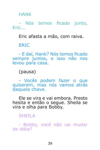 39
HANK
- Nós temos cado junto,
Eric...
Eric afasta a mão, com raiva.
ERIC
- E daí, Hank? Nós temos cado
sempre juntos, e isso não nos
levou para casa.
(pausa)
- Vocês podem fazer o que
quiserem, mas nós vamos atrás
daquela chave.
Ele se vira e vai embora. Presto
hesita e então o segue. Sheila se
vira e olha para Bobby.
SHEILA
- Bobby, você não vai mudar
de idéia?
Caverna do Dragão.indd 7/3/2002, 16:3738-39
 