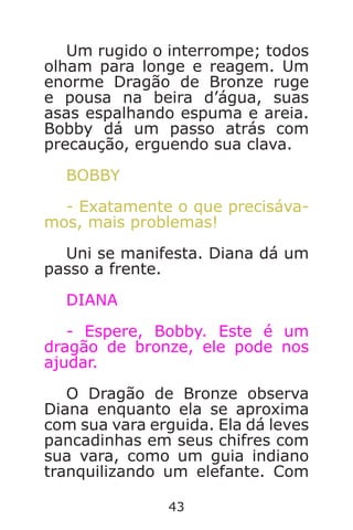 43
Um rugido o interrompe; todos
olham para longe e reagem. Um
enorme Dragão de Bronze ruge
e pousa na beira d’água, suas
asas espalhando espuma e areia.
Bobby dá um passo atrás com
precaução, erguendo sua clava.
BOBBY
- Exatamente o que precisáva-
mos, mais problemas!
Uni se manifesta. Diana dá um
passo a frente.
DIANA
- Espere, Bobby. Este é um
dragão de bronze, ele pode nos
ajudar.
O Dragão de Bronze observa
Diana enquanto ela se aproxima
com sua vara erguida. Ela dá leves
pancadinhas em seus chifres com
sua vara, como um guia indiano
tranquilizando um elefante. Com
Caverna do Dragão.indd 7/3/2002, 16:3742-43
 