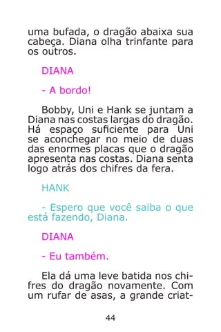 44
uma bufada, o dragão abaixa sua
cabeça. Diana olha trinfante para
os outros.
DIANA
- A bordo!
Bobby, Uni e Hank se juntam a
Diana nas costas largas do dragão.
Há espaço suciente para Uni
se aconchegar no meio de duas
das enormes placas que o dragão
apresenta nas costas. Diana senta
logo atrás dos chifres da fera.
HANK
- Espero que você saiba o que
está fazendo, Diana.
DIANA
- Eu também.
Ela dá uma leve batida nos chi-
fres do dragão novamente. Com
um rufar de asas, a grande criat-
Caverna do Dragão.indd 7/3/2002, 16:3744-45
 