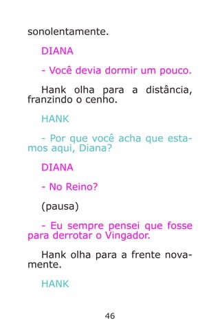 46
sonolentamente.
DIANA
- Você devia dormir um pouco.
Hank olha para a distância,
franzindo o cenho.
HANK
- Por que você acha que esta-
mos aqui, Diana?
DIANA
- No Reino?
(pausa)
- Eu sempre pensei que fosse
para derrotar o Vingador.
Hank olha para a frente nova-
mente.
HANK
Caverna do Dragão.indd 7/3/2002, 16:3746-47
 