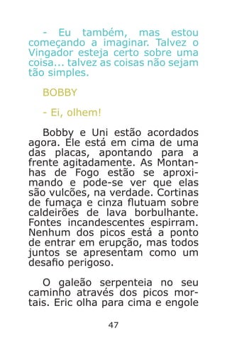47
- Eu também, mas estou
começando a imaginar. Talvez o
Vingador esteja certo sobre uma
coisa... talvez as coisas não sejam
tão simples.
BOBBY
- Ei, olhem!
Bobby e Uni estão acordados
agora. Ele está em cima de uma
das placas, apontando para a
frente agitadamente. As Montan-
has de Fogo estão se aproxi-
mando e pode-se ver que elas
são vulcões, na verdade. Cortinas
de fumaça e cinza utuam sobre
caldeirões de lava borbulhante.
Fontes incandescentes espirram.
Nenhum dos picos está a ponto
de entrar em erupção, mas todos
juntos se apresentam como um
desao perigoso.
O galeão serpenteia no seu
caminho através dos picos mor-
tais. Eric olha para cima e engole
Caverna do Dragão.indd 7/3/2002, 16:3746-47
 