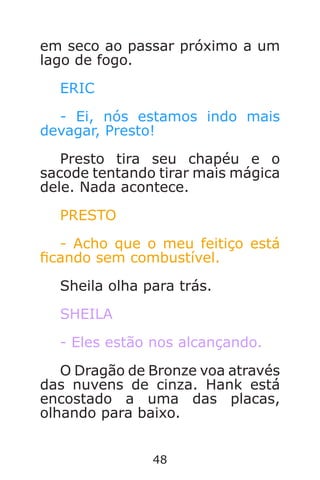48
em seco ao passar próximo a um
lago de fogo.
ERIC
- Ei, nós estamos indo mais
devagar, Presto!
Presto tira seu chapéu e o
sacode tentando tirar mais mágica
dele. Nada acontece.
PRESTO
- Acho que o meu feitiço está
cando sem combustível.
Sheila olha para trás.
SHEILA
- Eles estão nos alcançando.
O Dragão de Bronze voa através
das nuvens de cinza. Hank está
encostado a uma das placas,
olhando para baixo.
Caverna do Dragão.indd 7/3/2002, 16:3748-49
 