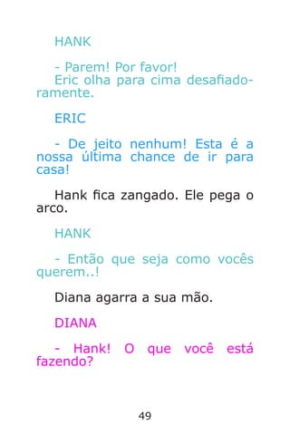 49
HANK
- Parem! Por favor!
Eric olha para cima desaado-
ramente.
ERIC
- De jeito nenhum! Esta é a
nossa última chance de ir para
casa!
Hank ca zangado. Ele pega o
arco.
HANK
- Então que seja como vocês
querem..!
Diana agarra a sua mão.
DIANA
- Hank! O que você está
fazendo?
Caverna do Dragão.indd 7/3/2002, 16:3848-49
 