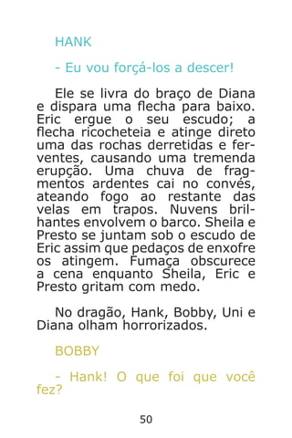 50
HANK
- Eu vou forçá-los a descer!
Ele se livra do braço de Diana
e dispara uma echa para baixo.
Eric ergue o seu escudo; a
echa ricocheteia e atinge direto
uma das rochas derretidas e fer-
ventes, causando uma tremenda
erupção. Uma chuva de frag-
mentos ardentes cai no convés,
ateando fogo ao restante das
velas em trapos. Nuvens bril-
hantes envolvem o barco. Sheila e
Presto se juntam sob o escudo de
Eric assim que pedaços de enxofre
os atingem. Fumaça obscurece
a cena enquanto Sheila, Eric e
Presto gritam com medo.
No dragão, Hank, Bobby, Uni e
Diana olham horrorizados.
BOBBY
- Hank! O que foi que você
fez?
Caverna do Dragão.indd 7/3/2002, 16:3850-51
 