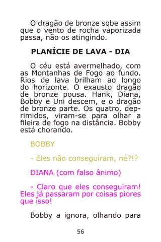56
O dragão de bronze sobe assim
que o vento de rocha vaporizada
passa, não os atingindo.
PLANÍCIE DE LAVA - DIA
O céu está avermelhado, com
as Montanhas de Fogo ao fundo.
Rios de lava brilham ao longo
do horizonte. O exausto dragão
de bronze pousa. Hank, Diana,
Bobby e Uni descem, e o dragão
de bronze parte. Os quatro, dep-
rimidos, viram-se para olhar a
leira de fogo na distância. Bobby
está chorando.
BOBBY
- Eles não conseguiram, né?!?
DIANA (com falso ânimo)
- Claro que eles conseguiram!
Eles já passaram por coisas piores
que isso!
Bobby a ignora, olhando para
Caverna do Dragão.indd 7/3/2002, 16:3856-57
 