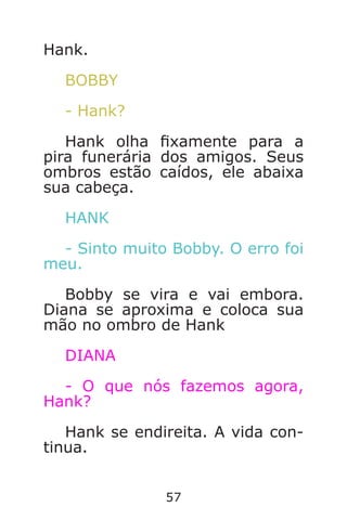 57
Hank.
BOBBY
- Hank?
Hank olha xamente para a
pira funerária dos amigos. Seus
ombros estão caídos, ele abaixa
sua cabeça.
HANK
- Sinto muito Bobby. O erro foi
meu.
Bobby se vira e vai embora.
Diana se aproxima e coloca sua
mão no ombro de Hank
DIANA
- O que nós fazemos agora,
Hank?
Hank se endireita. A vida con-
tinua.
Caverna do Dragão.indd 7/3/2002, 16:3856-57
 