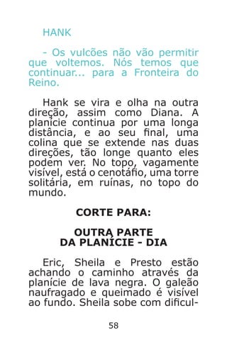 58
HANK
- Os vulcões não vão permitir
que voltemos. Nós temos que
continuar... para a Fronteira do
Reino.
Hank se vira e olha na outra
direção, assim como Diana. A
planície continua por uma longa
distância, e ao seu nal, uma
colina que se extende nas duas
direções, tão longe quanto eles
podem ver. No topo, vagamente
visível, está o cenotáo, uma torre
solitária, em ruínas, no topo do
mundo.
CORTE PARA:
OUTRA PARTE
DA PLANÍCIE - DIA
Eric, Sheila e Presto estão
achando o caminho através da
planície de lava negra. O galeão
naufragado e queimado é visível
ao fundo. Sheila sobe com dicul-
Caverna do Dragão.indd 7/3/2002, 16:3858-59
 