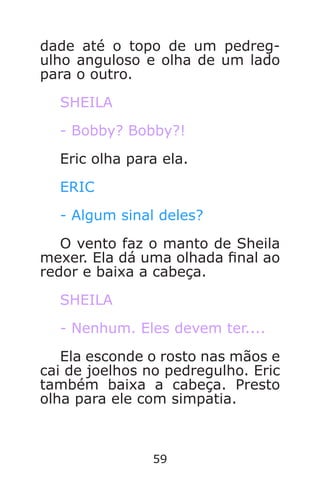 59
dade até o topo de um pedreg-
ulho anguloso e olha de um lado
para o outro.
SHEILA
- Bobby? Bobby?!
Eric olha para ela.
ERIC
- Algum sinal deles?
O vento faz o manto de Sheila
mexer. Ela dá uma olhada nal ao
redor e baixa a cabeça.
SHEILA
- Nenhum. Eles devem ter....
Ela esconde o rosto nas mãos e
cai de joelhos no pedregulho. Eric
também baixa a cabeça. Presto
olha para ele com simpatia.
Caverna do Dragão.indd 7/3/2002, 16:3858-59
 