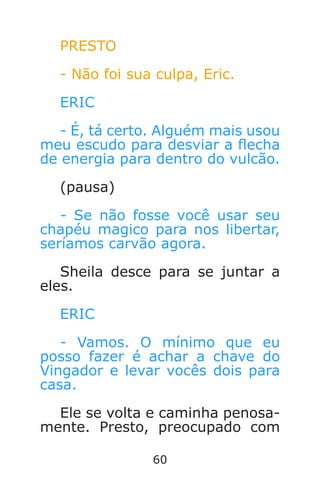 60
PRESTO
- Não foi sua culpa, Eric.
ERIC
- É, tá certo. Alguém mais usou
meu escudo para desviar a echa
de energia para dentro do vulcão.
(pausa)
- Se não fosse você usar seu
chapéu magico para nos libertar,
seríamos carvão agora.
Sheila desce para se juntar a
eles.
ERIC
- Vamos. O mínimo que eu
posso fazer é achar a chave do
Vingador e levar vocês dois para
casa.
Ele se volta e caminha penosa-
mente. Presto, preocupado com
Caverna do Dragão.indd 7/3/2002, 16:3860-61
 
