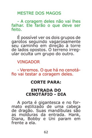 62
MESTRE DOS MAGOS
- A coragem deles não vai lhes
falhar. Ele farão o que deve ser
feito.
É possível ver os dois grupos de
garotos seguindo vagarosamente
seu caminho em direção à torre
de lados opostos. O terreno irreg-
ular oculta um grupo do outro.
VINGADOR
- Veremos. O que há no cenotá-
o vai testar a coragem deles.
CORTE PARA:
ENTRADA DO
CENOTÁFIO - DIA
A porta é gigantesca e no for-
mato estilizado de uma cabeça
de dragão. Suas mandíbulas são
as molduras da entrada. Hank,
Diana, Bobby e Uni param em
frente a ela.
Caverna do Dragão.indd 7/3/2002, 16:3862-63
 