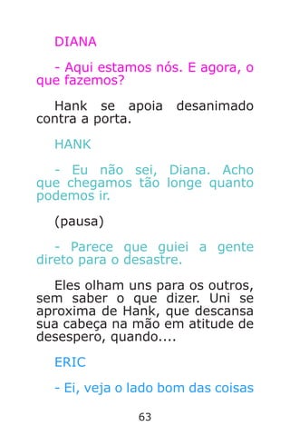 63
DIANA
- Aqui estamos nós. E agora, o
que fazemos?
Hank se apoia desanimado
contra a porta.
HANK
- Eu não sei, Diana. Acho
que chegamos tão longe quanto
podemos ir.
(pausa)
- Parece que guiei a gente
direto para o desastre.
Eles olham uns para os outros,
sem saber o que dizer. Uni se
aproxima de Hank, que descansa
sua cabeça na mão em atitude de
desespero, quando....
ERIC
- Ei, veja o lado bom das coisas
Caverna do Dragão.indd 7/3/2002, 16:3862-63
 