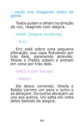 64
- vocês nos chegaram antes da
gente.
Todos pulam e olham na direção
da voz, reagindo com alegria.
HANK (alegria incrédula)
- Eric!
Eric está sobre uma pequena
aoração, sua capa utuando por
trás dele, parecendo atrevido.
Sheila e Presto sobem e entram
em cena por trás dele.
SHEILA (em êxtase)
- Bobby!
Ela desce correndo. Sheila e
Bobby correm um para o outro e
se abraçam. Os outros abraçam-se
uns aos outros. Uni salta em volta
deles balindo de alegria.
Caverna do Dragão.indd 7/3/2002, 16:3864-65
 