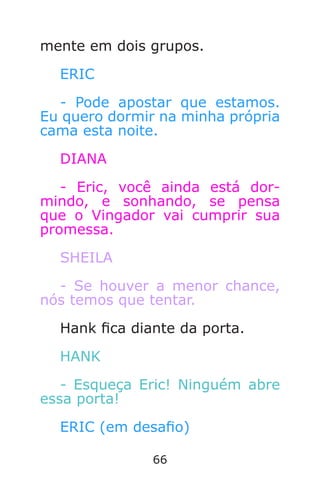 66
mente em dois grupos.
ERIC
- Pode apostar que estamos.
Eu quero dormir na minha própria
cama esta noite.
DIANA
- Eric, você ainda está dor-
mindo, e sonhando, se pensa
que o Vingador vai cumprir sua
promessa.
SHEILA
- Se houver a menor chance,
nós temos que tentar.
Hank ca diante da porta.
HANK
- Esqueça Eric! Ninguém abre
essa porta!
ERIC (em desao)
Caverna do Dragão.indd 7/3/2002, 16:3866-67
 