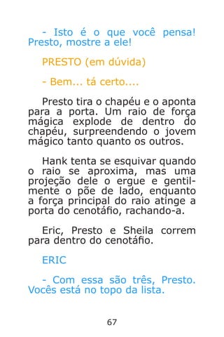 67
- Isto é o que você pensa!
Presto, mostre a ele!
PRESTO (em dúvida)
- Bem... tá certo....
Presto tira o chapéu e o aponta
para a porta. Um raio de força
mágica explode de dentro do
chapéu, surpreendendo o jovem
mágico tanto quanto os outros.
Hank tenta se esquivar quando
o raio se aproxima, mas uma
projeção dele o ergue e gentil-
mente o põe de lado, enquanto
a força principal do raio atinge a
porta do cenotáo, rachando-a.
Eric, Presto e Sheila correm
para dentro do cenotáo.
ERIC
- Com essa são três, Presto.
Vocês está no topo da lista.
Caverna do Dragão.indd 7/3/2002, 16:3866-67
 