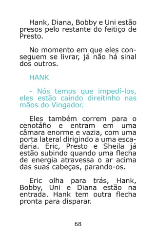 68
Hank, Diana, Bobby e Uni estão
presos pelo restante do feitiço de
Presto.
No momento em que eles con-
seguem se livrar, já não há sinal
dos outros.
HANK
- Nós temos que impedí-los,
eles estão caindo direitinho nas
mãos do Vingador.
Eles também correm para o
cenotáo e entram em uma
câmara enorme e vazia, com uma
porta lateral dirigindo a uma esca-
daria. Eric, Presto e Sheila já
estão subindo quando uma echa
de energia atravessa o ar acima
das suas cabeças, parando-os.
Eric olha para trás, Hank,
Bobby, Uni e Diana estão na
entrada. Hank tem outra echa
pronta para disparar.
Caverna do Dragão.indd 7/3/2002, 16:3868-69
 