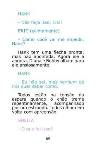 69
HANK
- Não faça isso, Eric!
ERIC (calmamente)
- Como você vai me impedir,
Hank?
Hank tem uma echa pronta,
mas não apontada. Agora ele a
aponta. Diana e Bobby olham para
ele ansiosamente.
HANK
- Eu não sei, mas nenhum de
nós quer saber como.
Todos estão na tensão da
espera quando o chão treme
repentinamente, acompanhado
por um estrondo. Todos olham em
volta com apreensão.
SHEILA
- O que foi isso?
Caverna do Dragão.indd 7/3/2002, 16:3868-69
 