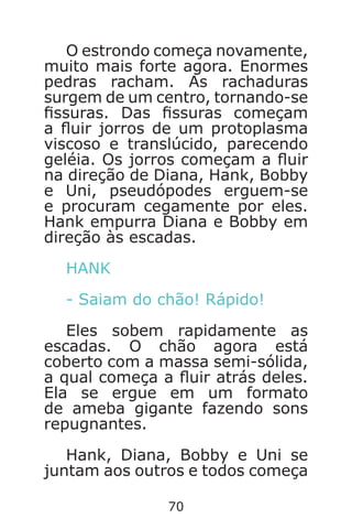 70
O estrondo começa novamente,
muito mais forte agora. Enormes
pedras racham. As rachaduras
surgem de um centro, tornando-se
ssuras. Das ssuras começam
a uir jorros de um protoplasma
viscoso e translúcido, parecendo
geléia. Os jorros começam a uir
na direção de Diana, Hank, Bobby
e Uni, pseudópodes erguem-se
e procuram cegamente por eles.
Hank empurra Diana e Bobby em
direção às escadas.
HANK
- Saiam do chão! Rápido!
Eles sobem rapidamente as
escadas. O chão agora está
coberto com a massa semi-sólida,
a qual começa a uir atrás deles.
Ela se ergue em um formato
de ameba gigante fazendo sons
repugnantes.
Hank, Diana, Bobby e Uni se
juntam aos outros e todos começa
Caverna do Dragão.indd 7/3/2002, 16:3870-71
 