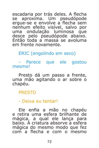 72
escadaria por trás deles. A echa
se aproxima. Um pseudópode
ergue-se e envolve a echa sem
nenhum efeito visível, salvo por
uma ondulação luminosa que
desce pelo pseudópode abaixo.
Então toda a massa se avoluma
em frente novamente.
ERIC (engolindo em seco)
- Parece que ele gostou
mesmo!
Presto dá um passo a frente,
uma mão agitando o ar sobre o
chapéu.
PRESTO
- Deixa eu tentar!
Ele ena a mão no chapéu
e retira uma esfera brilhante de
mágica, a qual ele lança para
baixo. A criatura absorve a esfera
mágica do mesmo modo que fez
com a echa e com o mesmo
Caverna do Dragão.indd 7/3/2002, 16:3872-73
 
