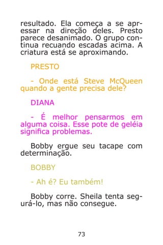 73
resultado. Ela começa a se apr-
essar na direção deles. Presto
parece desanimado. O grupo con-
tinua recuando escadas acima. A
criatura está se aproximando.
PRESTO
- Onde está Steve McQueen
quando a gente precisa dele?
DIANA
- É melhor pensarmos em
alguma coisa. Esse pote de geléia
signica problemas.
Bobby ergue seu tacape com
determinação.
BOBBY
- Ah é? Eu também!
Bobby corre. Sheila tenta seg-
urá-lo, mas não consegue.
Caverna do Dragão.indd 7/3/2002, 16:3872-73
 