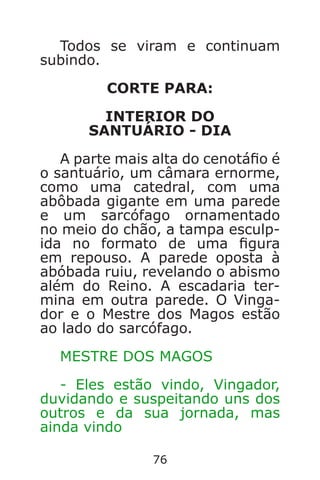 76
Todos se viram e continuam
subindo.
CORTE PARA:
INTERIOR DO
SANTUÁRIO - DIA
A parte mais alta do cenotáo é
o santuário, um câmara ernorme,
como uma catedral, com uma
abôbada gigante em uma parede
e um sarcófago ornamentado
no meio do chão, a tampa esculp-
ida no formato de uma gura
em repouso. A parede oposta à
abóbada ruiu, revelando o abismo
além do Reino. A escadaria ter-
mina em outra parede. O Vinga-
dor e o Mestre dos Magos estão
ao lado do sarcófago.
MESTRE DOS MAGOS
- Eles estão vindo, Vingador,
duvidando e suspeitando uns dos
outros e da sua jornada, mas
ainda vindo
Caverna do Dragão.indd 7/3/2002, 16:3876-77
 