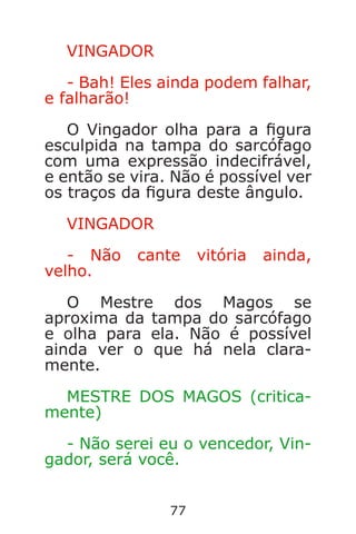 77
VINGADOR
- Bah! Eles ainda podem falhar,
e falharão!
O Vingador olha para a gura
esculpida na tampa do sarcófago
com uma expressão indecifrável,
e então se vira. Não é possível ver
os traços da gura deste ângulo.
VINGADOR
- Não cante vitória ainda,
velho.
O Mestre dos Magos se
aproxima da tampa do sarcófago
e olha para ela. Não é possível
ainda ver o que há nela clara-
mente.
MESTRE DOS MAGOS (critica-
mente)
- Não serei eu o vencedor, Vin-
gador, será você.
Caverna do Dragão.indd 7/3/2002, 16:3876-77
 